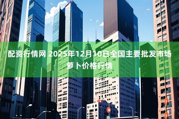 配资行情网 2025年12月10日全国主要批发市场萝卜价格行情