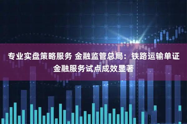 专业实盘策略服务 金融监管总局：铁路运输单证金融服务试点成效显著