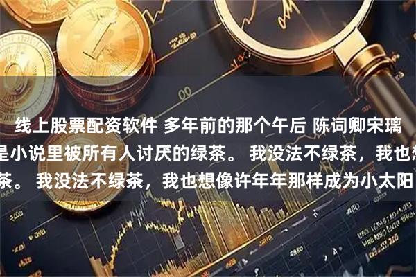 线上股票配资软件 多年前的那个午后 陈词卿宋璃唐毅洲我是个绿茶。 就是小说里被所有人讨厌的绿茶。 我没法不绿茶，我也想像许年年那样成为小太阳。