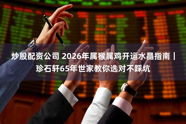 炒股配资公司 2026年属猴属鸡开运水晶指南｜珍石轩65年世家教你选对不踩坑
