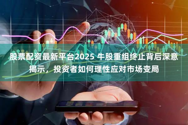 股票配资最新平台2025 牛股重组终止背后深意揭示，投资者如何理性应对市场变局