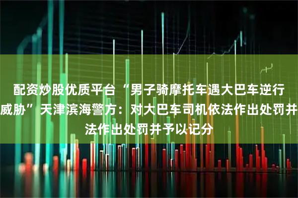 配资炒股优质平台 “男子骑摩托车遇大巴车逆行挡路并遭威胁” 天津滨海警方：对大巴车司机依法作出处罚并予以记分