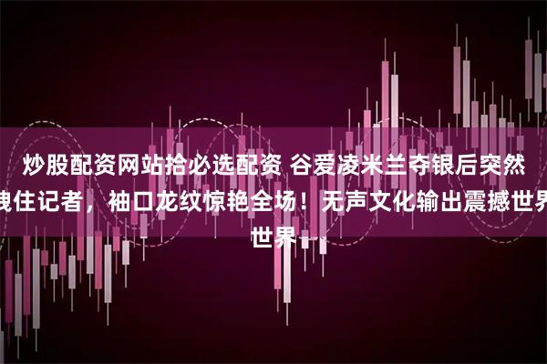 炒股配资网站拾必选配资 谷爱凌米兰夺银后突然拽住记者，袖口龙纹惊艳全场！无声文化输出震撼世界
