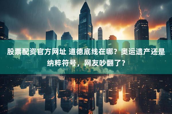 股票配资官方网址 道德底线在哪？奥运遗产还是纳粹符号，网友吵翻了？