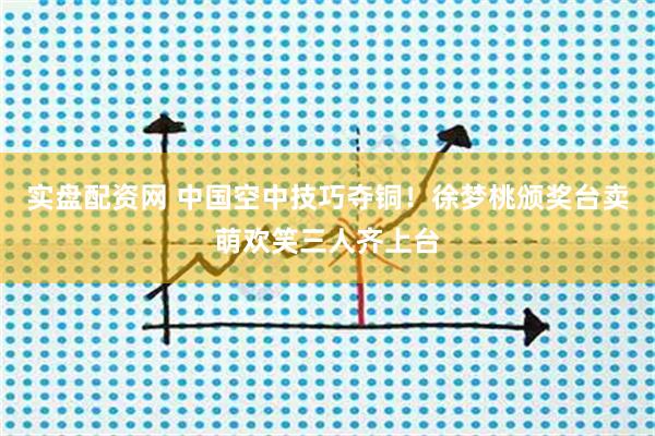 实盘配资网 中国空中技巧夺铜！徐梦桃颁奖台卖萌欢笑三人齐上台