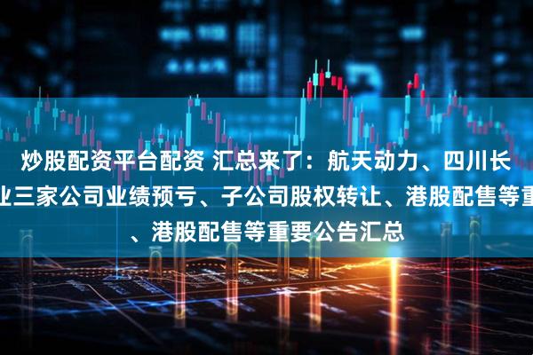 炒股配资平台配资 汇总来了：航天动力、四川长虹、南山铝业三家公司业绩预亏、子公司股权转让、港股配售等重要公告汇总
