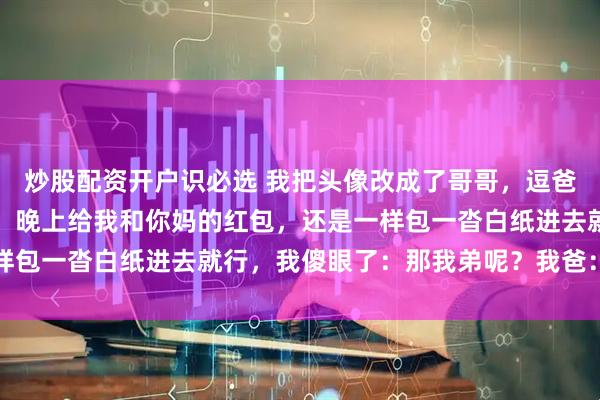 炒股配资开户识必选 我把头像改成了哥哥，逗爸爸玩，爸爸却发来消息：晚上给我和你妈的红包，还是一样包一沓白纸进去就行，我傻眼了：那我弟呢？我爸：老样子