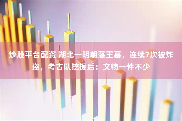 炒股平台配资 湖北一明朝藩王墓，连续7次被炸盗，考古队挖掘后：文物一件不少