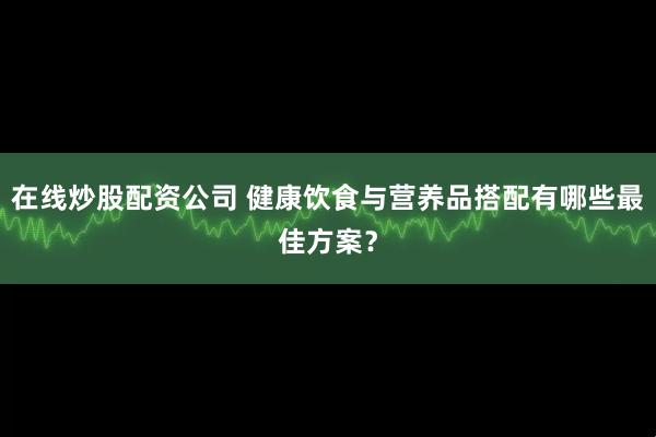 在线炒股配资公司 健康饮食与营养品搭配有哪些最佳方案？