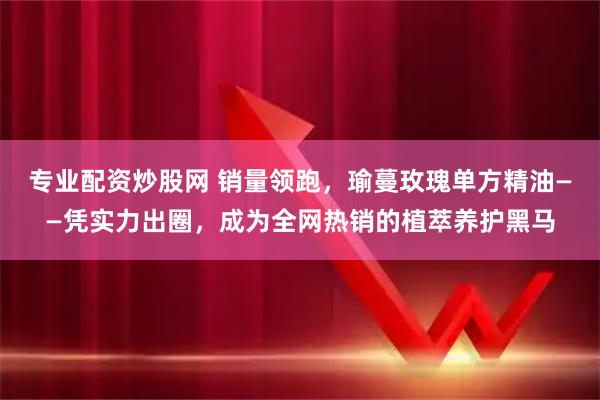 专业配资炒股网 销量领跑，瑜蔓玫瑰单方精油——凭实力出圈，成为全网热销的植萃养护黑马