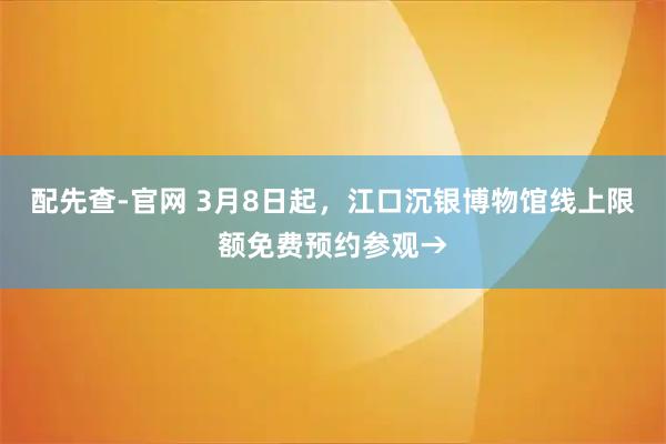 配先查-官网 3月8日起，江口沉银博物馆线上限额免费预约参观→