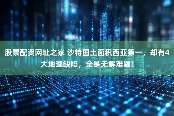 股票配资网址之家 沙特国土面积西亚第一，却有4大地理缺陷，全是无解难题！