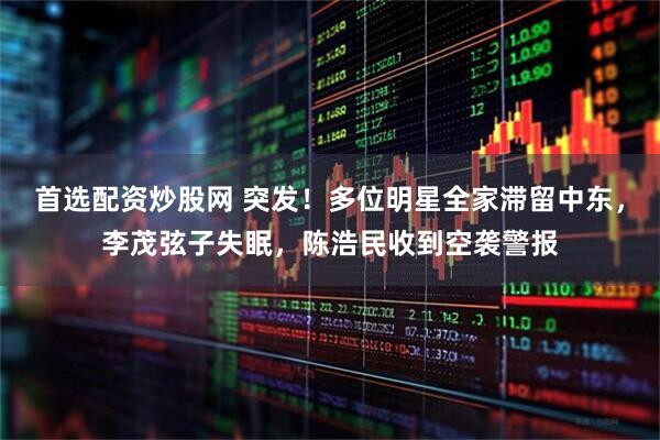 首选配资炒股网 突发！多位明星全家滞留中东，李茂弦子失眠，陈浩民收到空袭警报