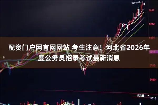 配资门户网官网网站 考生注意！河北省2026年度公务员招录考试最新消息