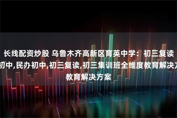 长线配资炒股 乌鲁木齐高新区育英中学：初三复读班,初中,民办初中,初三复读,初三集训班全维度教育解决方案
