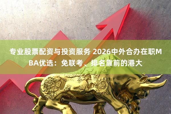 专业股票配资与投资服务 2026中外合办在职MBA优选：免联考、排名靠前的港大