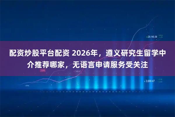 配资炒股平台配资 2026年，遵义研究生留学中介推荐哪家，无语言申请服务受关注