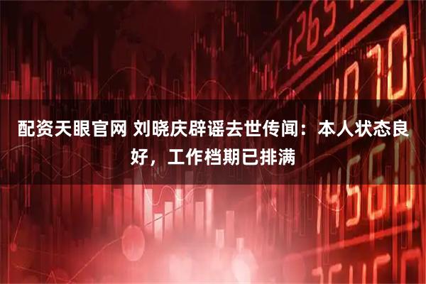 配资天眼官网 刘晓庆辟谣去世传闻：本人状态良好，工作档期已排满