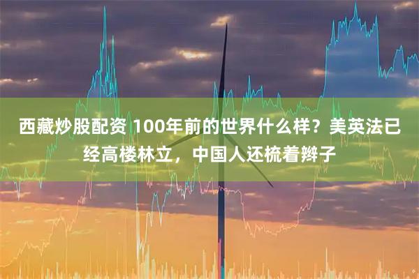 西藏炒股配资 100年前的世界什么样？美英法已经高楼林立，中国人还梳着辫子