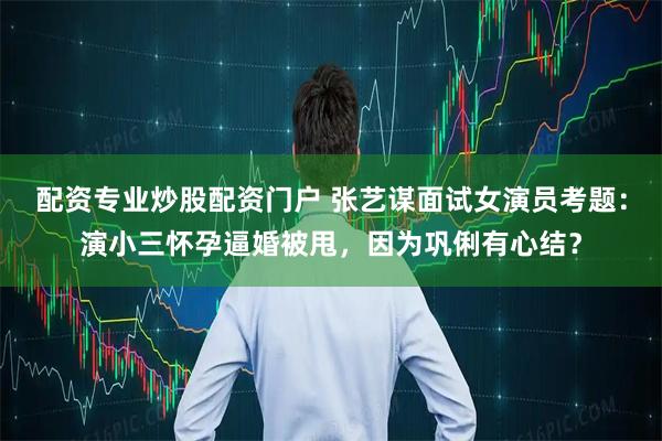 配资专业炒股配资门户 张艺谋面试女演员考题：演小三怀孕逼婚被甩，因为巩俐有心结？