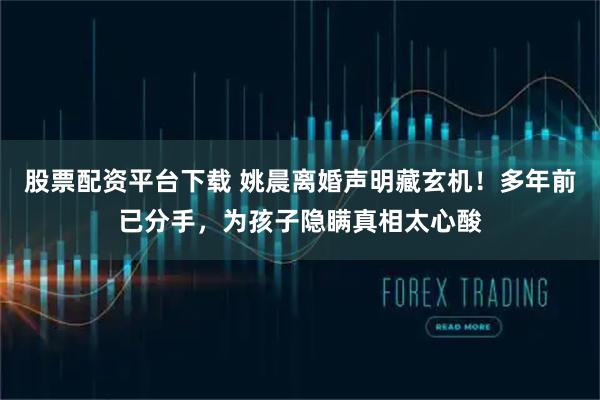 股票配资平台下载 姚晨离婚声明藏玄机！多年前已分手，为孩子隐瞒真相太心酸