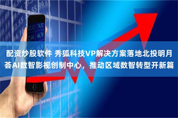 配资炒股软件 秀狐科技VP解决方案落地北投明月荟AI数智影视创制中心，推动区域数智转型开新篇