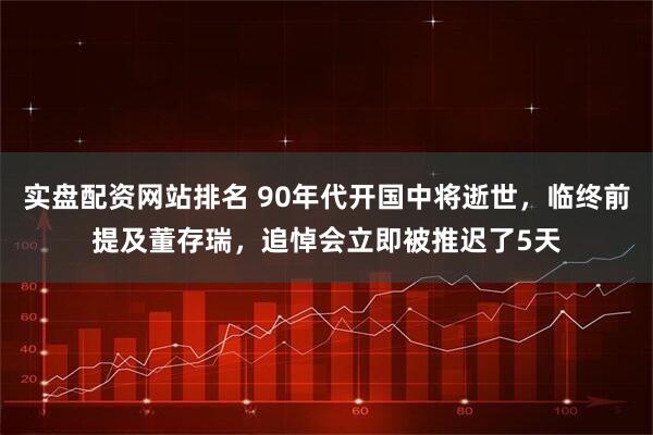 实盘配资网站排名 90年代开国中将逝世，临终前提及董存瑞，追悼会立即被推迟了5天